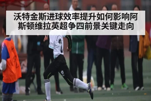 沃特金斯进球效率提升如何影响阿斯顿维拉英超争四前景关键走向 | Jisu Esports